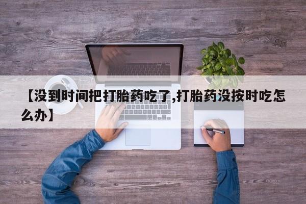 私下卖打胎药的联系方式，【没到时间把打胎药吃了,打胎药没按时吃怎么办】