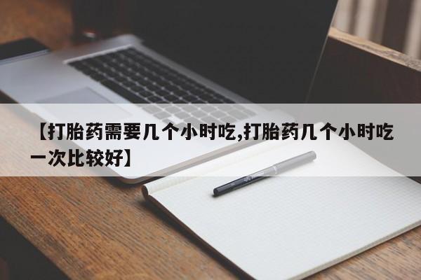 私下卖打胎药的联系方式，【打胎药需要几个小时吃,打胎药几个小时吃一次比较好】