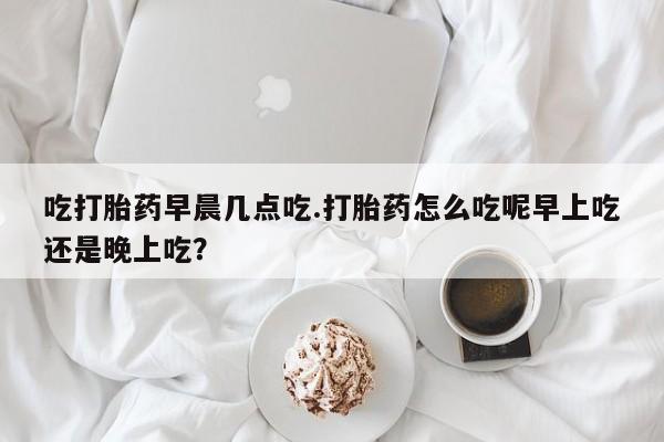 私下卖打胎药的联系方式，吃打胎药早晨几点吃.打胎药怎么吃呢早上吃还是晚上吃？