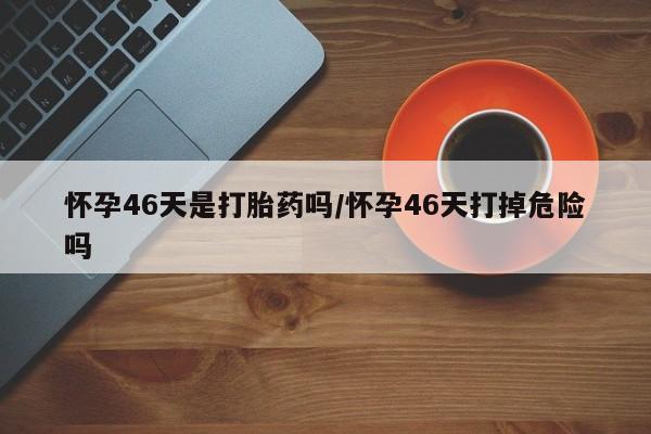 私下卖打胎药的联系方式，怀孕46天是打胎药吗/怀孕46天打掉危险吗
