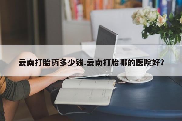 私下卖打胎药的联系方式，云南打胎药多少钱.云南打胎哪的医院好？