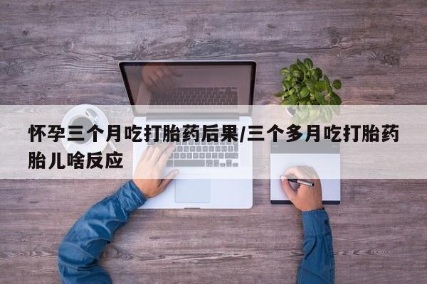 私下卖打胎药的联系方式，怀孕三个月吃打胎药后果/三个多月吃打胎药胎儿啥反应