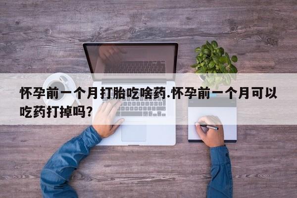 私下卖打胎药的联系方式，怀孕前一个月打胎吃啥药.怀孕前一个月可以吃药打掉吗？
