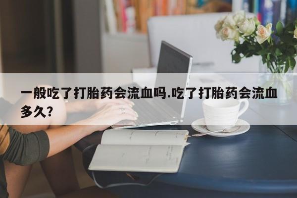私下卖打胎药的联系方式，一般吃了打胎药会流血吗.吃了打胎药会流血多久？