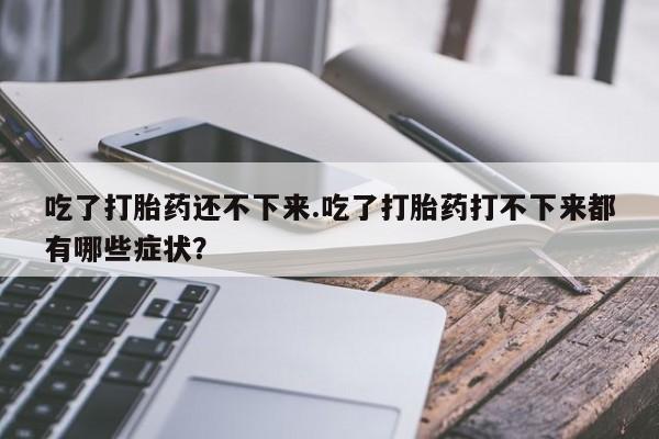 私下卖打胎药的联系方式，吃了打胎药还不下来.吃了打胎药打不下来都有哪些症状？