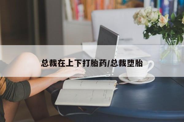 私下卖打胎药的联系方式，总裁在上下打胎药/总裁堕胎