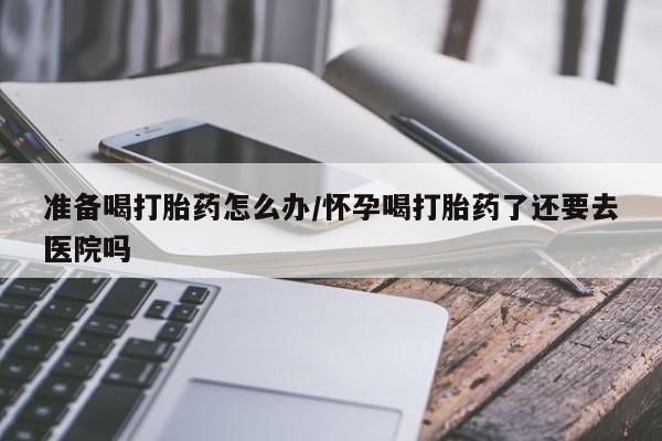 私下卖打胎药的联系方式,准备喝打胎药怎么办/怀孕喝打胎药了还要去医院吗