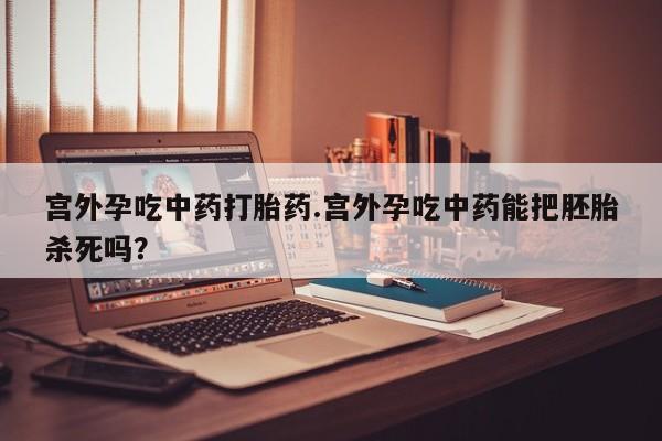 私下卖打胎药的联系方式，宫外孕吃中药打胎药.宫外孕吃中药能把胚胎杀死吗？