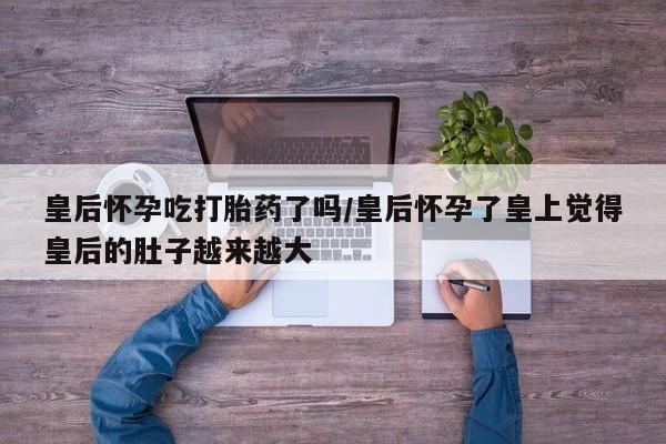 私下卖打胎药的联系方式，皇后怀孕吃打胎药了吗/皇后怀孕了皇上觉得皇后的肚子越来越大
