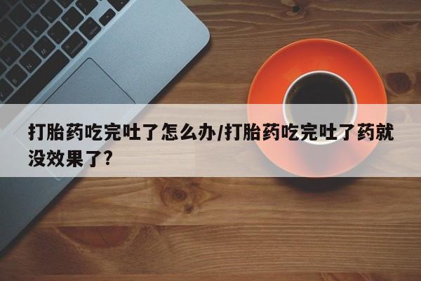 私下卖打胎药的联系方式，打胎药吃完吐了怎么办/打胎药吃完吐了药就没效果了?
