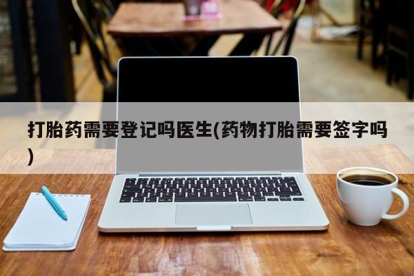 私下卖打胎药的联系方式，打胎药需要登记吗医生(药物打胎需要签字吗)