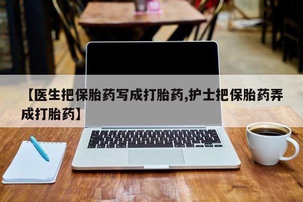 私下卖打胎药的联系方式，【医生把保胎药写成打胎药,护士把保胎药弄成打胎药】