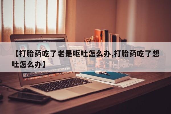 私下卖打胎药的联系方式，【打胎药吃了老是呕吐怎么办,打胎药吃了想吐怎么办】