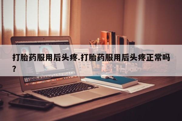 私下卖打胎药的联系方式，打胎药服用后头疼.打胎药服用后头疼正常吗？