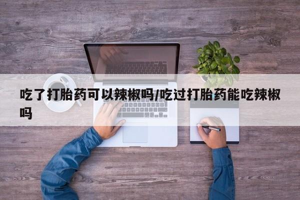 私下卖打胎药的联系方式，吃了打胎药可以辣椒吗/吃过打胎药能吃辣椒吗