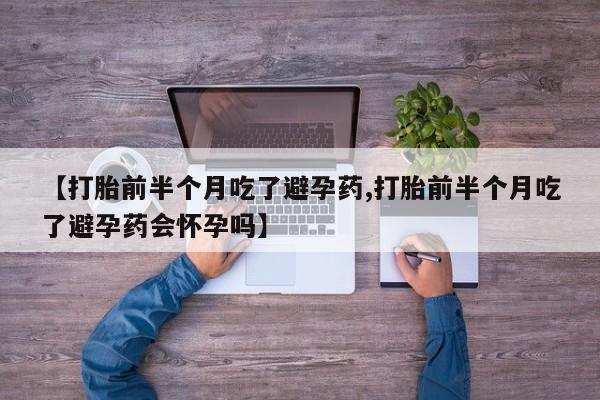 私下卖打胎药的联系方式，【打胎前半个月吃了避孕药,打胎前半个月吃了避孕药会怀孕吗】
