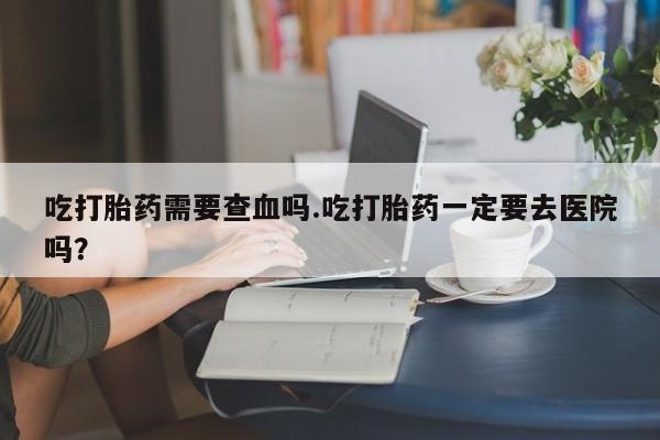 私下卖打胎药的联系方式，吃打胎药需要查血吗.吃打胎药一定要去医院吗？