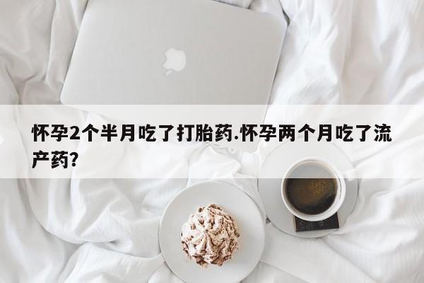 私下卖打胎药的联系方式，怀孕2个半月吃了打胎药.怀孕两个月吃了流产药？