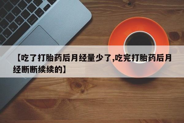 私下卖打胎药的联系方式，【吃了打胎药后月经量少了,吃完打胎药后月经断断续续的】