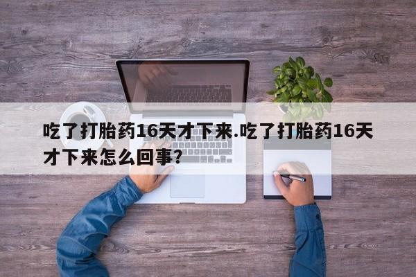 私下卖打胎药的联系方式，吃了打胎药16天才下来.吃了打胎药16天才下来怎么回事？
