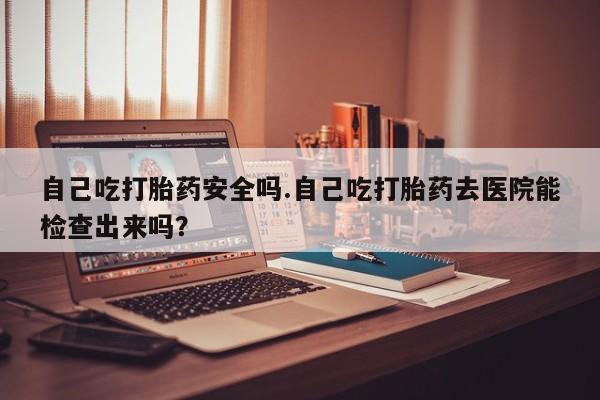 私下卖打胎药的联系方式，自己吃打胎药安全吗.自己吃打胎药去医院能检查出来吗？