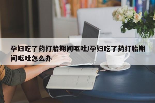 私下卖打胎药的联系方式，孕妇吃了药打胎期间呕吐/孕妇吃了药打胎期间呕吐怎么办