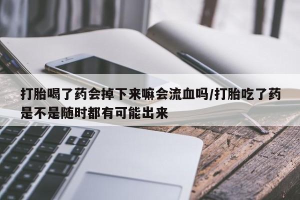 私下卖打胎药的联系方式，打胎喝了药会掉下来嘛会流血吗/打胎吃了药是不是随时都有可能出来