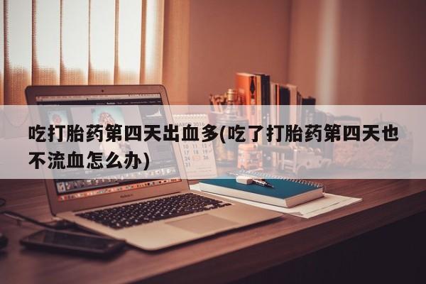 私下卖打胎药的联系方式，吃打胎药第四天出血多(吃了打胎药第四天也不流血怎么办)