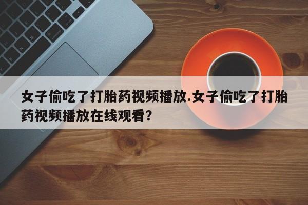 私下卖打胎药的联系方式，女子偷吃了打胎药视频播放.女子偷吃了打胎药视频播放在线观看？