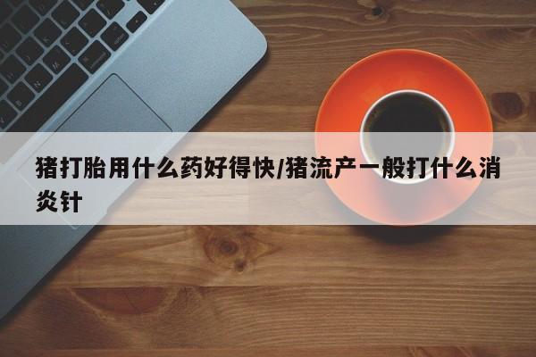私下卖打胎药的联系方式，猪打胎用什么药好得快/猪流产一般打什么消炎针