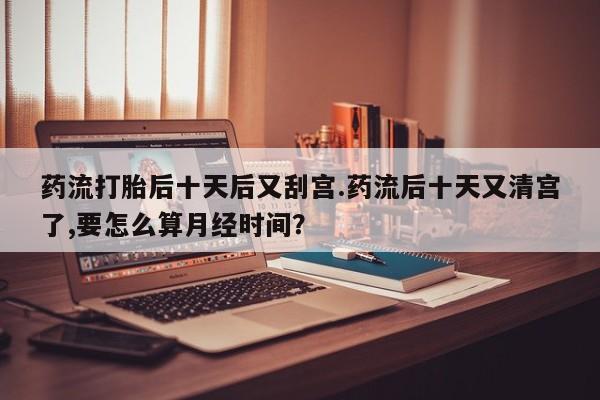 私下卖打胎药的联系方式，药流打胎后十天后又刮宫.药流后十天又清宫了,要怎么算月经时间？
