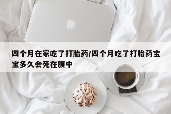 私下卖打胎药的联系方式，四个月在家吃了打胎药/四个月吃了打胎药宝宝多久会死在腹中