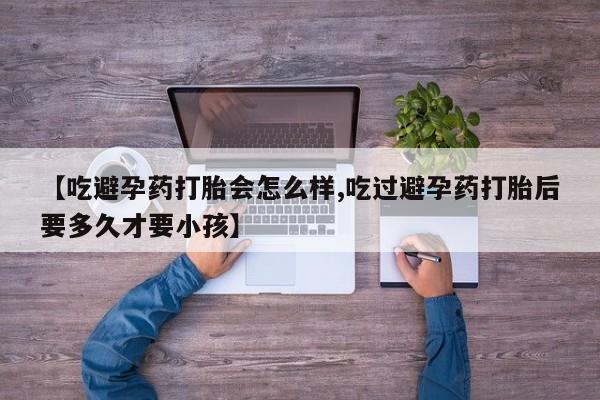 私下卖打胎药的联系方式，【吃避孕药打胎会怎么样,吃过避孕药打胎后要多久才要小孩】