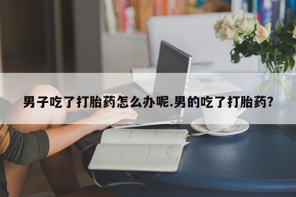 私下卖打胎药的联系方式，男子吃了打胎药怎么办呢.男的吃了打胎药？