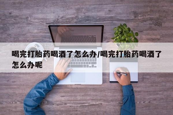 私下卖打胎药的联系方式，喝完打胎药喝酒了怎么办/喝完打胎药喝酒了怎么办呢