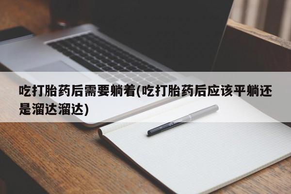 私下卖打胎药的联系方式，吃打胎药后需要躺着(吃打胎药后应该平躺还是溜达溜达)