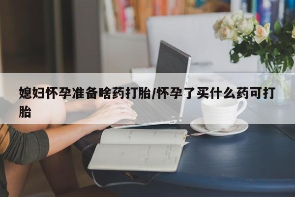 私下卖打胎药的联系方式，媳妇怀孕准备啥药打胎/怀孕了买什么药可打胎