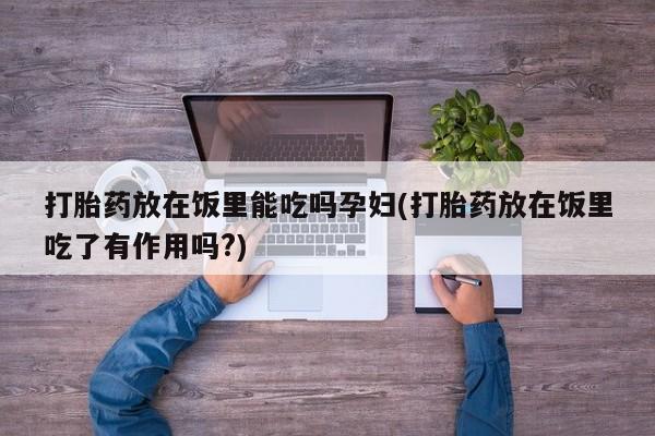 私下卖打胎药的联系方式，打胎药放在饭里能吃吗孕妇(打胎药放在饭里吃了有作用吗?)