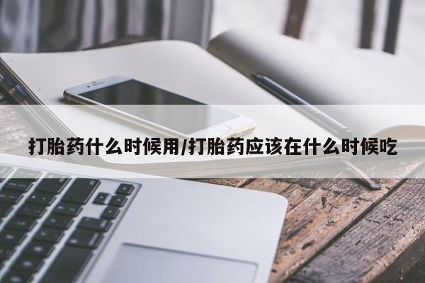 私下卖打胎药的联系方式，打胎药什么时候用/打胎药应该在什么时候吃
