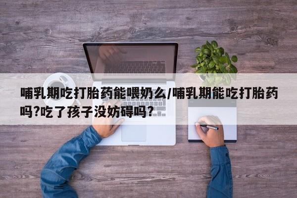 私下卖打胎药的联系方式，哺乳期吃打胎药能喂奶么/哺乳期能吃打胎药吗?吃了孩子没妨碍吗?