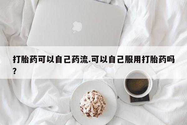私下卖打胎药的联系方式，打胎药可以自己药流.可以自己服用打胎药吗？