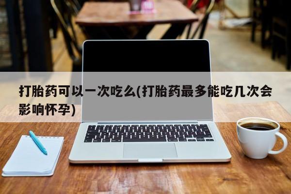 私下卖打胎药的联系方式，打胎药可以一次吃么(打胎药最多能吃几次会影响怀孕)