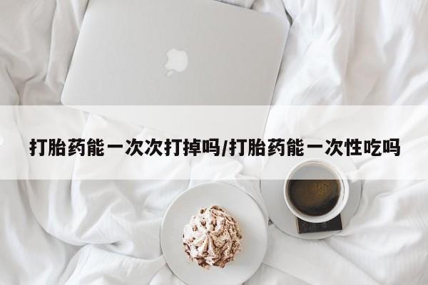 私下卖打胎药的联系方式，打胎药能一次次打掉吗/打胎药能一次性吃吗