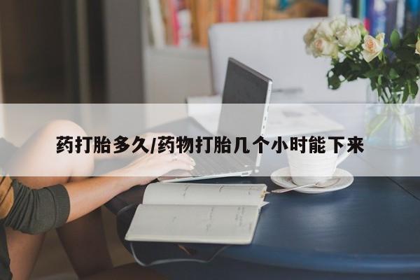 私下卖打胎药的联系方式，药打胎多久/药物打胎几个小时能下来