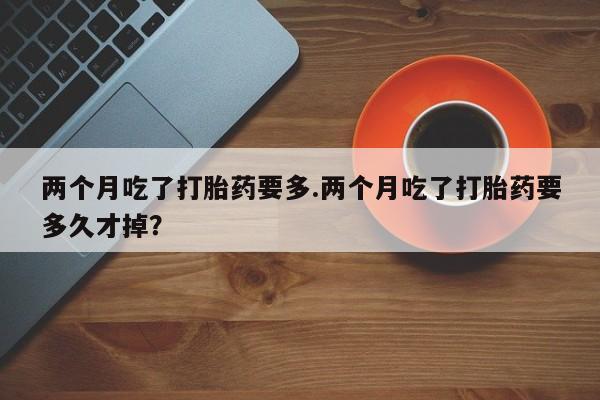 私下卖打胎药的联系方式，两个月吃了打胎药要多.两个月吃了打胎药要多久才掉？