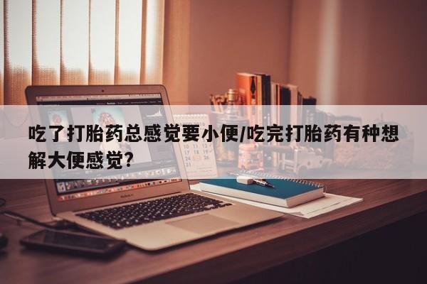 私下卖打胎药的联系方式,吃了打胎药总感觉要小便/吃完打胎药有种想解大便感觉?