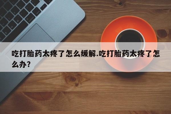 私下卖打胎药的联系方式，吃打胎药太疼了怎么缓解.吃打胎药太疼了怎么办？