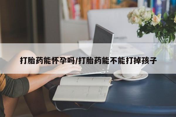 私下卖打胎药的联系方式，打胎药能怀孕吗/打胎药能不能打掉孩子