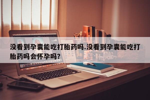 私下卖打胎药的联系方式，没看到孕囊能吃打胎药吗.没看到孕囊能吃打胎药吗会怀孕吗？