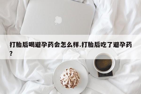 私下卖打胎药的联系方式，打胎后喝避孕药会怎么样.打胎后吃了避孕药？